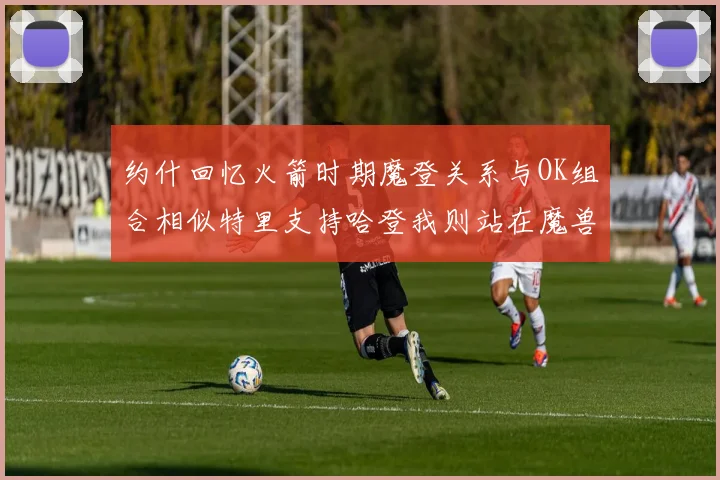 约什回忆火箭时期魔登关系与OK组合相似特里支持哈登我则站在魔兽一边