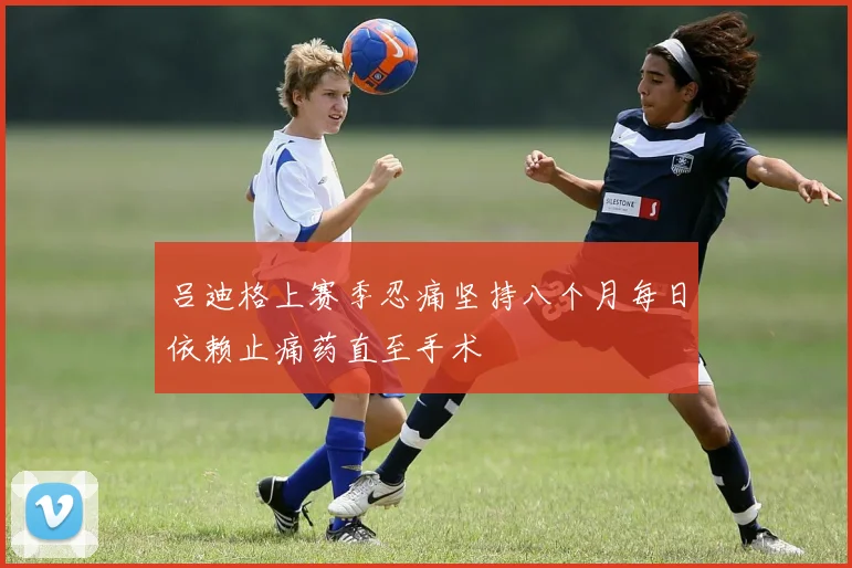 吕迪格上赛季忍痛坚持八个月每日依赖止痛药直至手术