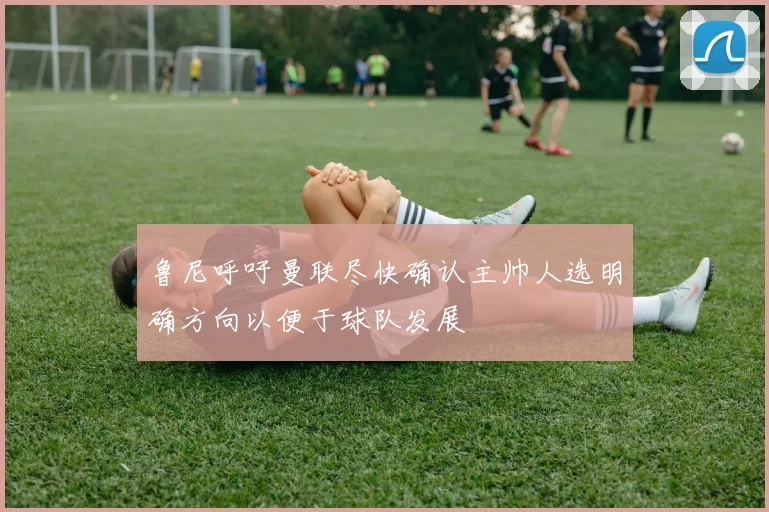 鲁尼呼吁曼联尽快确认主帅人选明确方向以便于球队发展