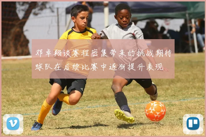 邓卓翔谈赛程密集带来的挑战期待球队在后续比赛中逐渐提升表现