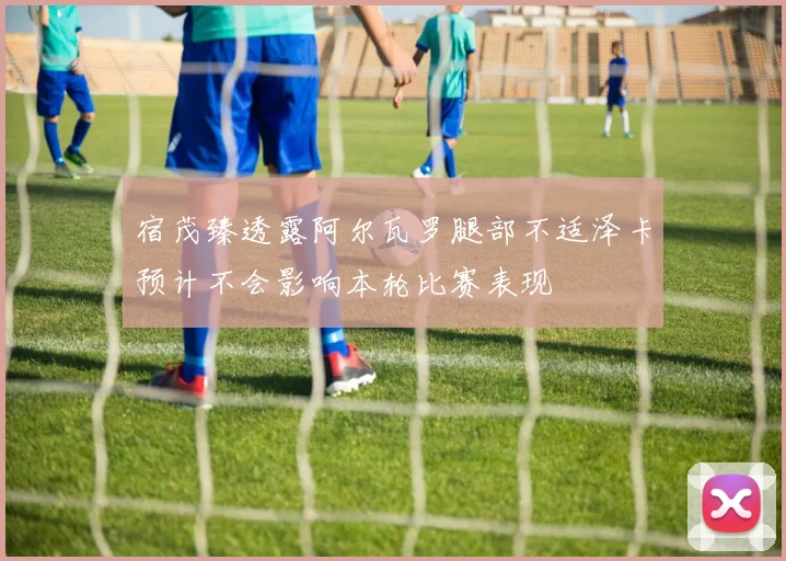 宿茂臻透露阿尔瓦罗腿部不适泽卡预计不会影响本轮比赛表现