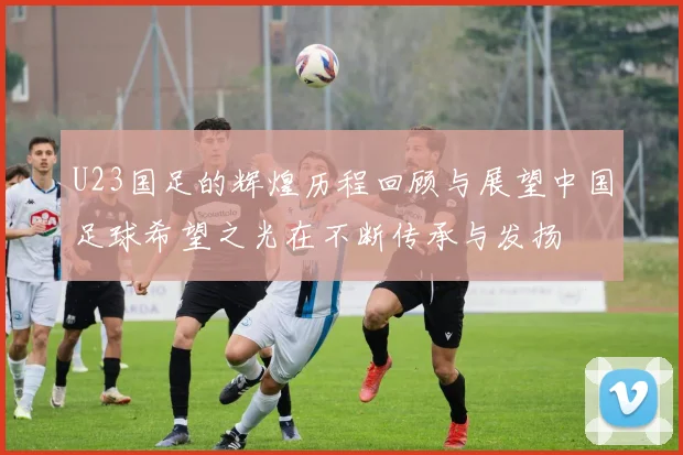 U23国足的辉煌历程回顾与展望中国足球希望之光在不断传承与发扬