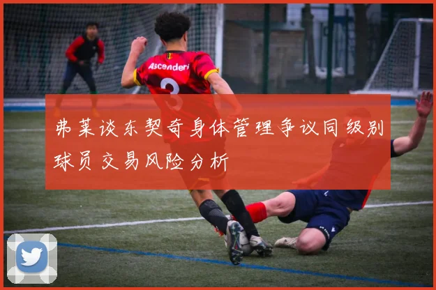 弗莱谈东契奇身体管理争议同级别球员交易风险分析