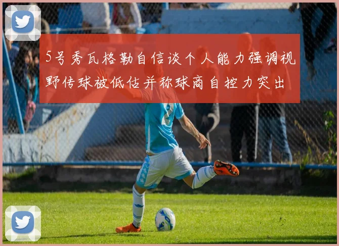 5号秀瓦格勒自信谈个人能力强调视野传球被低估并称球商自控力突出