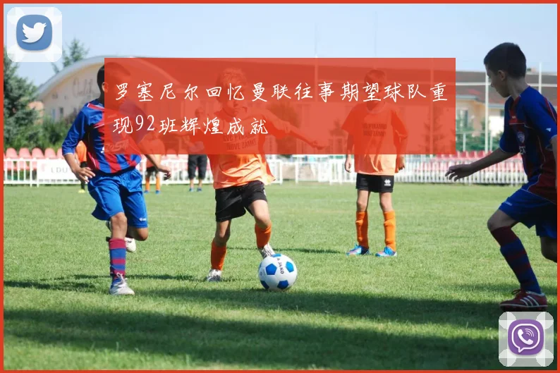 罗塞尼尔回忆曼联往事期望球队重现92班辉煌成就