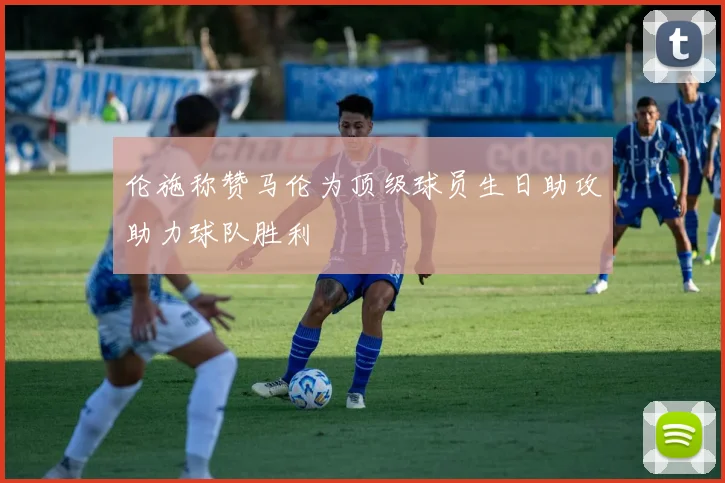 伦施称赞马伦为顶级球员生日助攻助力球队胜利