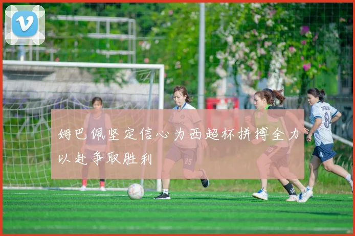 姆巴佩坚定信心为西超杯拼搏全力以赴争取胜利