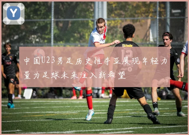中国U23男足历史性夺亚展现年轻力量为足球未来注入新希望
