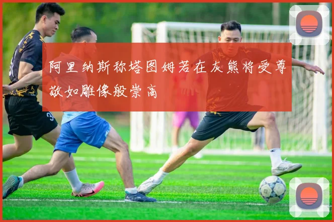 阿里纳斯称塔图姆若在灰熊将受尊敬如雕像般崇高