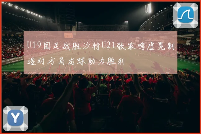 U19国足战胜沙特U21张家鸣虚晃制造对方乌龙球助力胜利