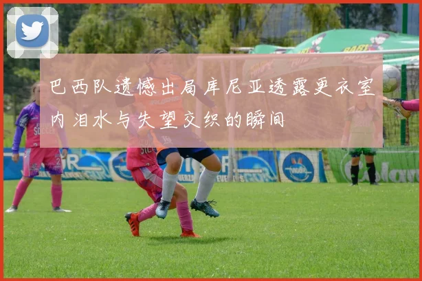 巴西队遗憾出局库尼亚透露更衣室内泪水与失望交织的瞬间