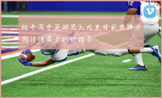 枪手若夺英超恩瓦内里将获奖牌并期待德泽尔比的指导