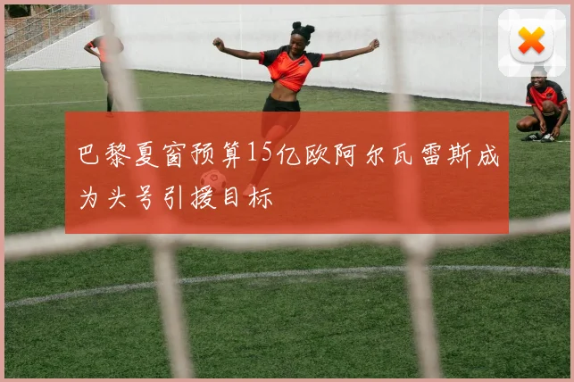巴黎夏窗预算15亿欧阿尔瓦雷斯成为头号引援目标