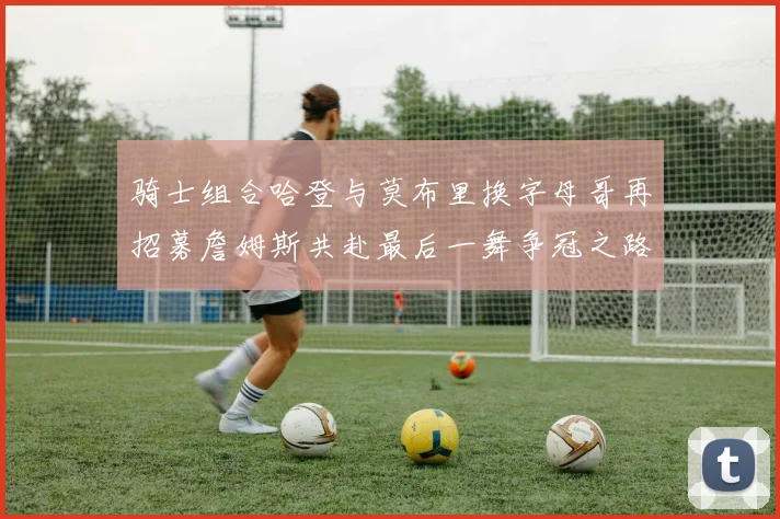 骑士组合哈登与莫布里换字母哥再招募詹姆斯共赴最后一舞争冠之路