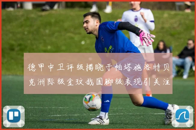 德甲中卫评级揭晓于帕塔施洛特贝克洲际级金玟哉国脚级表现引关注