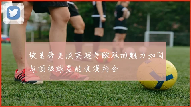 埃基蒂克谈英超与欧冠的魅力如同与顶级球星的浪漫约会