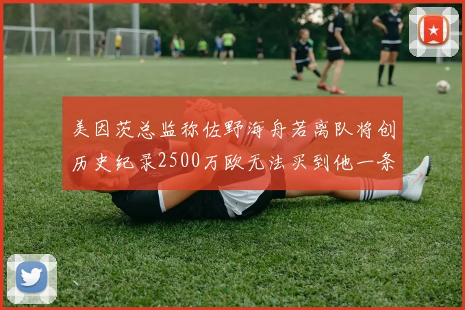美因茨总监称佐野海舟若离队将创历史纪录2500万欧无法买到他一条腿