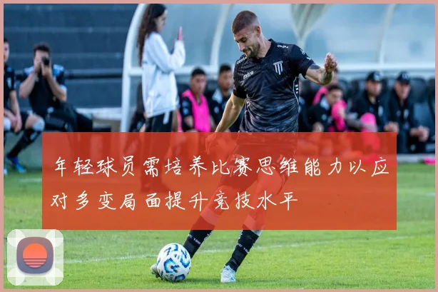 年轻球员需培养比赛思维能力以应对多变局面提升竞技水平