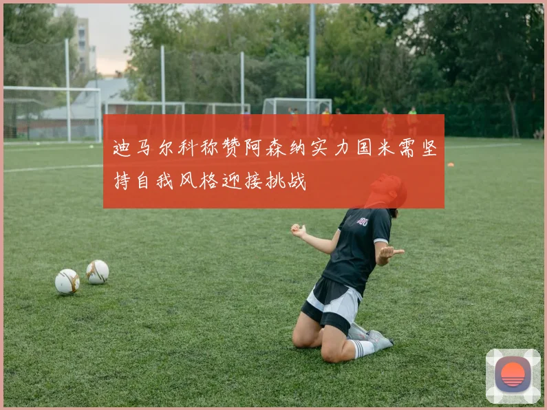 迪马尔科称赞阿森纳实力国米需坚持自我风格迎接挑战