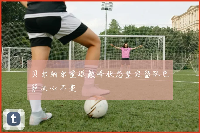 贝尔纳尔重返巅峰状态坚定留队巴萨决心不变