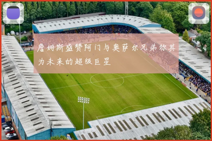 詹姆斯盛赞阿门与奥萨尔兄弟称其为未来的超级巨星