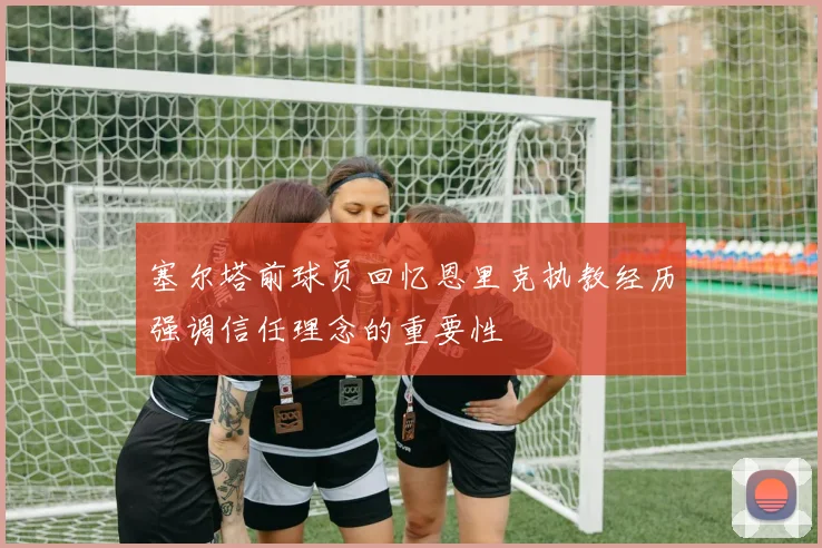 塞尔塔前球员回忆恩里克执教经历强调信任理念的重要性