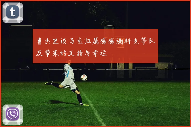 鲁杰里谈马竞归属感感谢科克等队友带来的支持与幸运