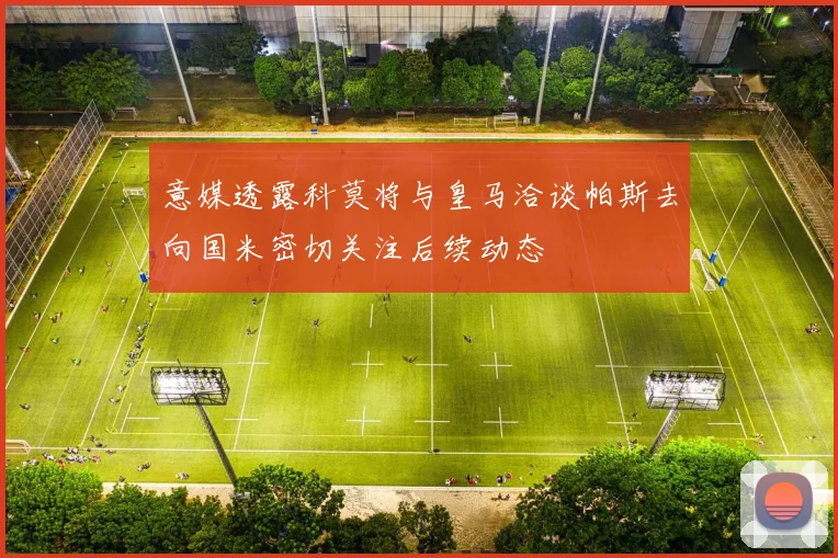 意媒透露科莫将与皇马洽谈帕斯去向国米密切关注后续动态