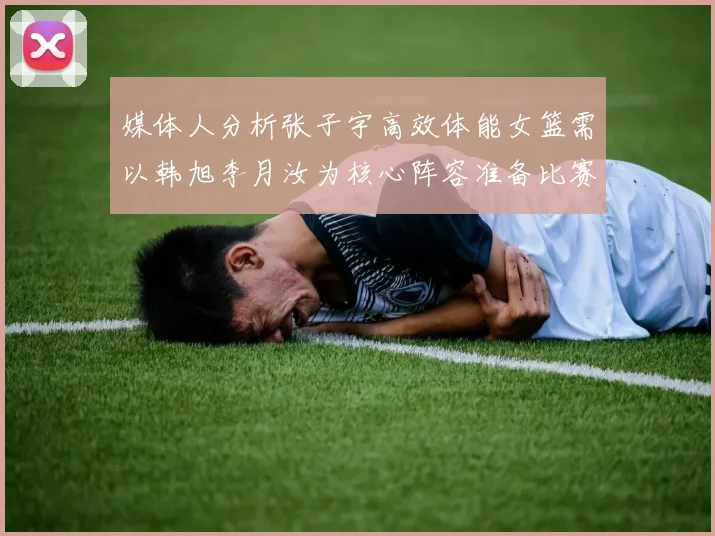 媒体人分析张子宇高效体能女篮需以韩旭李月汝为核心阵容准备比赛