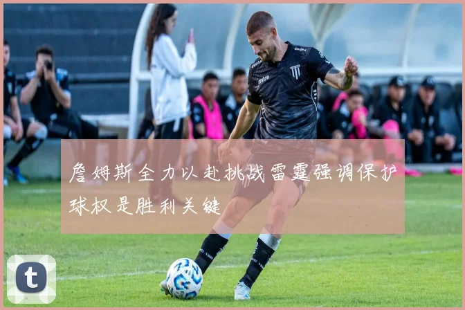 詹姆斯全力以赴挑战雷霆强调保护球权是胜利关键